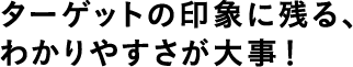 ターゲットの印象に残る、わかりやすさが大事！