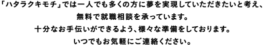 「ハタラクキモチ」では一人でも多くの方に夢を実現していただきたいと考え、無料で就職相談を承っています。十分なお手伝いができるよう、様々な準備をしております。いつでもお気軽にご連絡ください。