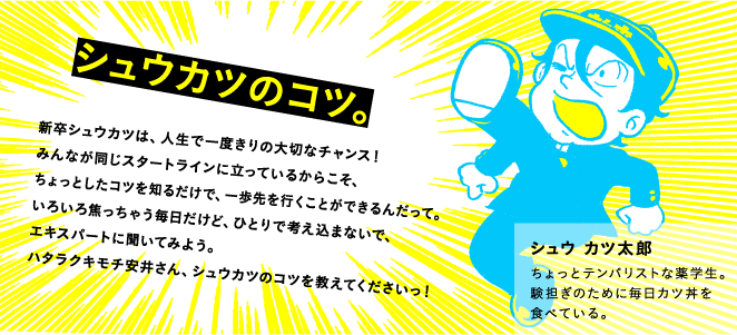 シュウカツのコツ。新卒シュウカツは、人生で一度きりの大切なチャンス！　みんなが同じスタートラインに立っているからこそ、ちょっとしたコツを知るだけで、一歩先を行くことができるんだって。いろいろ焦っちゃう毎日だけど、ひとりで考え込まないで、エキスパートに聞いてみよう。ハタラクキモチ安井さん、シュウカツのコツを教えてくださいっ！