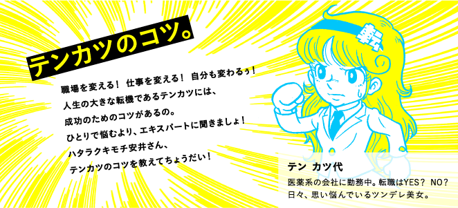 テンカツのコツ。 職場を変える！ 仕事を変える！ 自分も変わるぅ！人生の大きな転機であるテンカツには、成功のためのコツがあるの。ひとりで悩むより、エキスパートに聞きましょ！　ハタラクキモチ安井さん、テンカツのコツを教えてちょうだい！